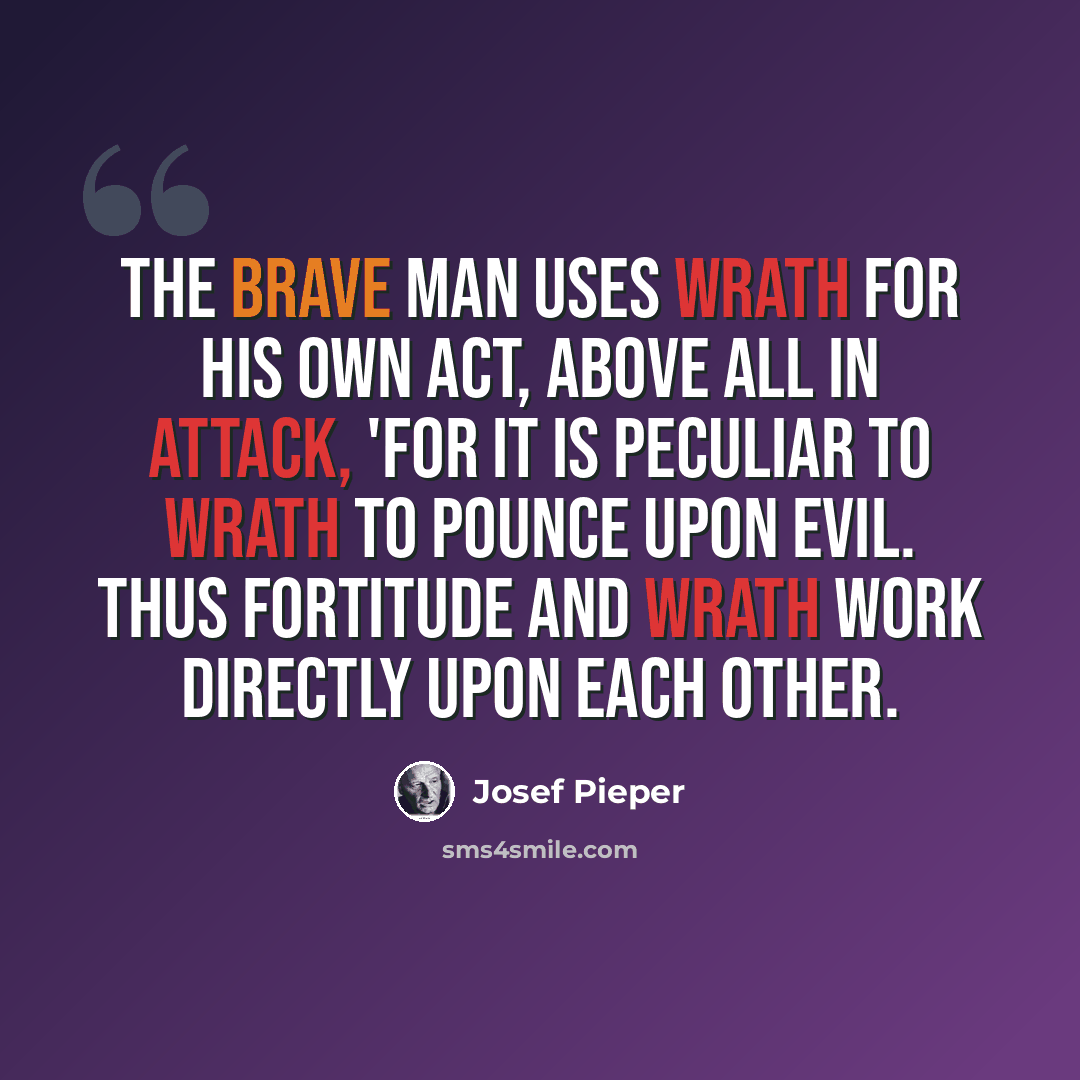 “The brave man uses wrath for his own act, above all in attack, 'for it is peculiar to wrath to pounce upon evil. Thus fortitude and wrath work directly upon each other.” quote by Josef Pieper