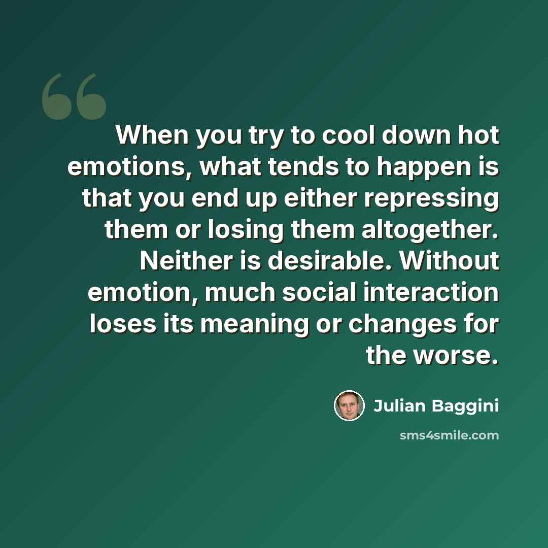 “When you try to cool down hot emotions, what tends to happen is that you end up either repressing them or losing them altogether. Neither is desirable. Without emotion, much social interaction loses its meaning or changes for the worse.” quote by Julian Baggini