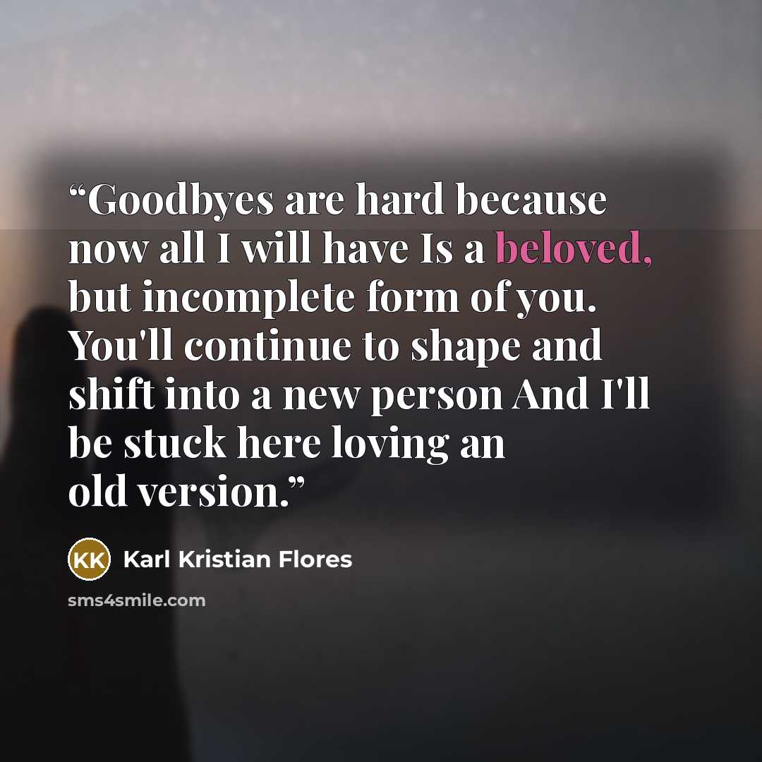 “Goodbyes are hard because now all I will have Is a beloved, but incomplete form of you. You'll continue to shape and shift into a new person And I'll be stuck here loving an old version.” quote by Karl Kristian Flores