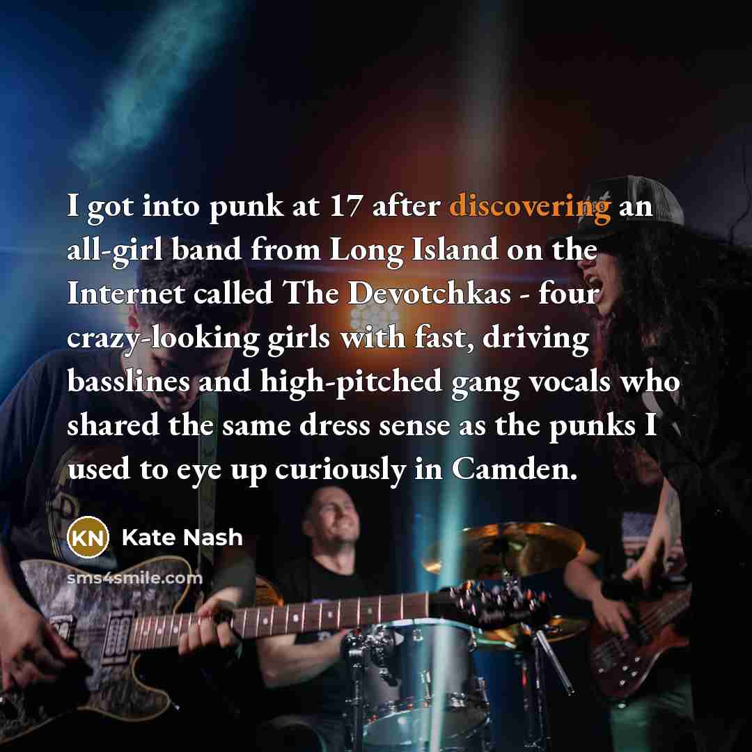 “I got into punk at 17 after discovering an all-girl band from Long Island on the Internet called The Devotchkas - four crazy-looking girls with fast, driving basslines and high-pitched gang vocals who shared the same dress sense as the punks I used to eye up curiously in Camden.” quote by Kate Nash