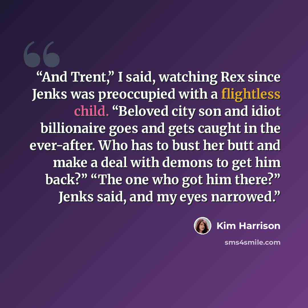 “And Trent,” I said, watching Rex since Jenks was preoccupied with a flightless child. “Beloved city son and idiot billionaire goes and gets caught in the ever-after. Who has to bust her butt and make a deal with demons to get him back?” “The one who got him there?” Jenks said, and my eyes narrowed.” quote by Kim Harrison