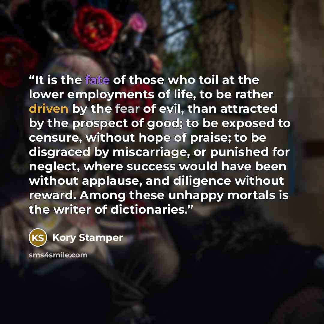“It is the fate of those who toil at the lower employments of life, to be rather driven by the fear of evil, than attracted by the prospect of good; to be exposed to censure, without hope of praise; to be disgraced by miscarriage, or punished for neglect, where success would have been without…” quote by Kory Stamper