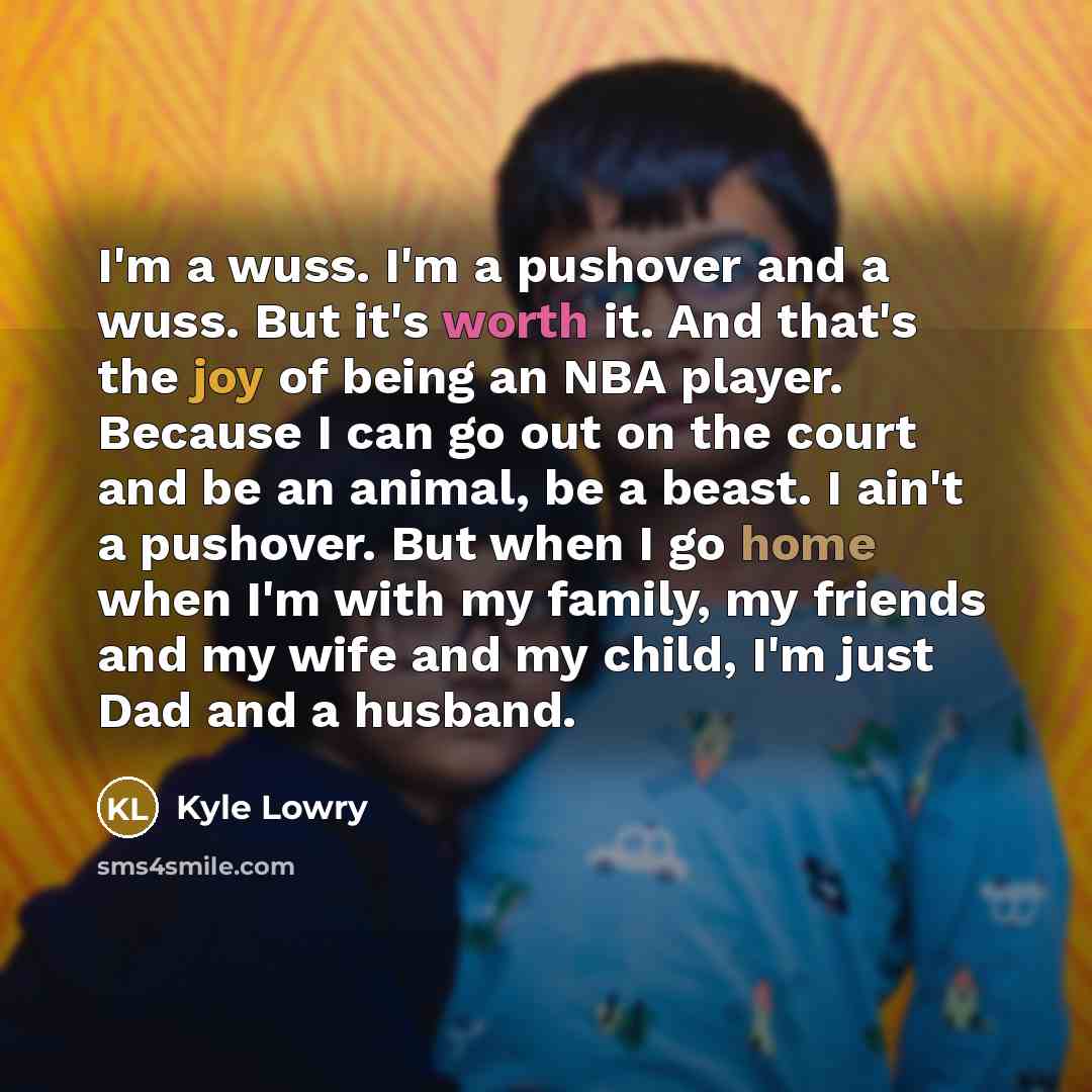 “I'm a wuss. I'm a pushover and a wuss. But it's worth it. And that's the joy of being an NBA player. Because I can go out on the court and be an animal, be a beast. I ain't a pushover. But when I go home when I'm with my family, my friends and my wife and my child, I'm just Dad and a husband.” quote by Kyle Lowry
