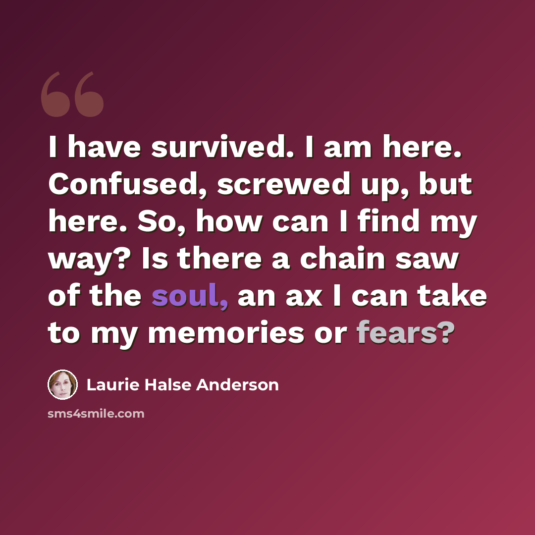“I have survived. I am here. Confused, screwed up, but here. So, how can I find my way? Is there a chain saw of the soul, an ax I can take to my memories or fears?” quote by Laurie Halse Anderson