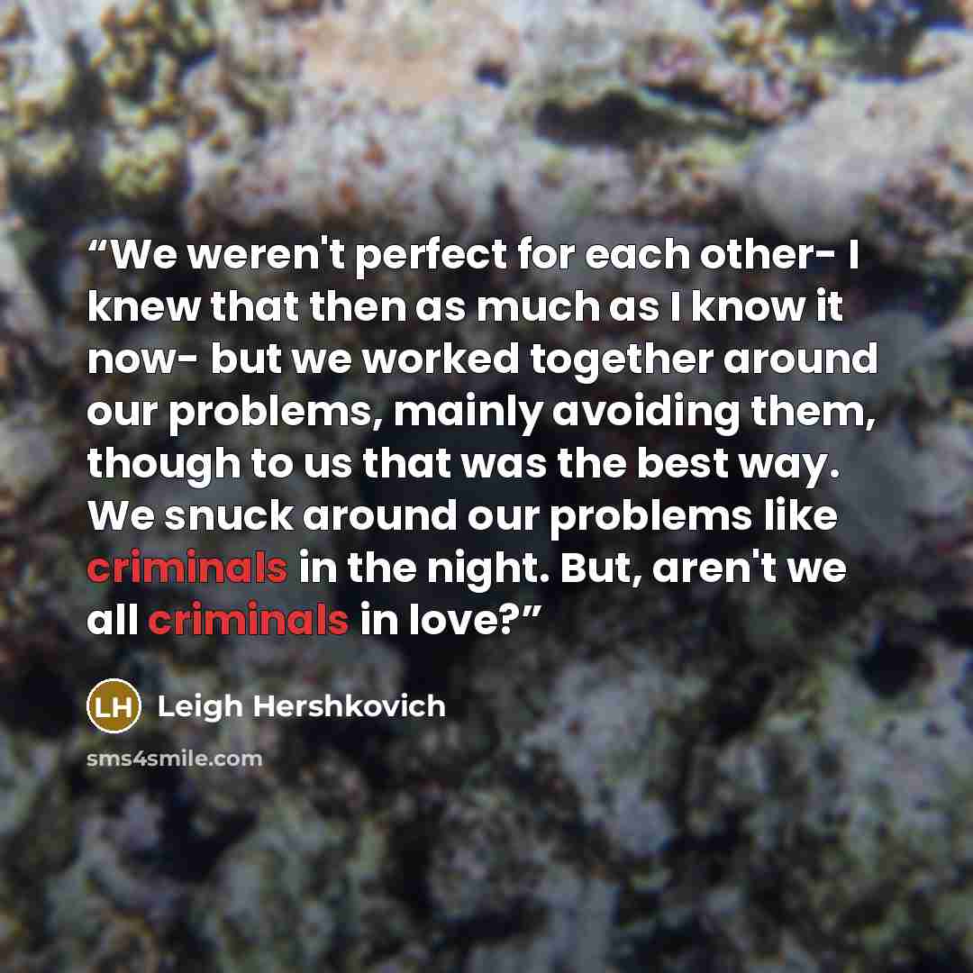 “We weren't perfect for each other- I knew that then as much as I know it now- but we worked together around our problems, mainly avoiding them, though to us that was the best way. We snuck around our problems like criminals in the night. But, aren't we all criminals in love?” quote by Leigh Hershkovich