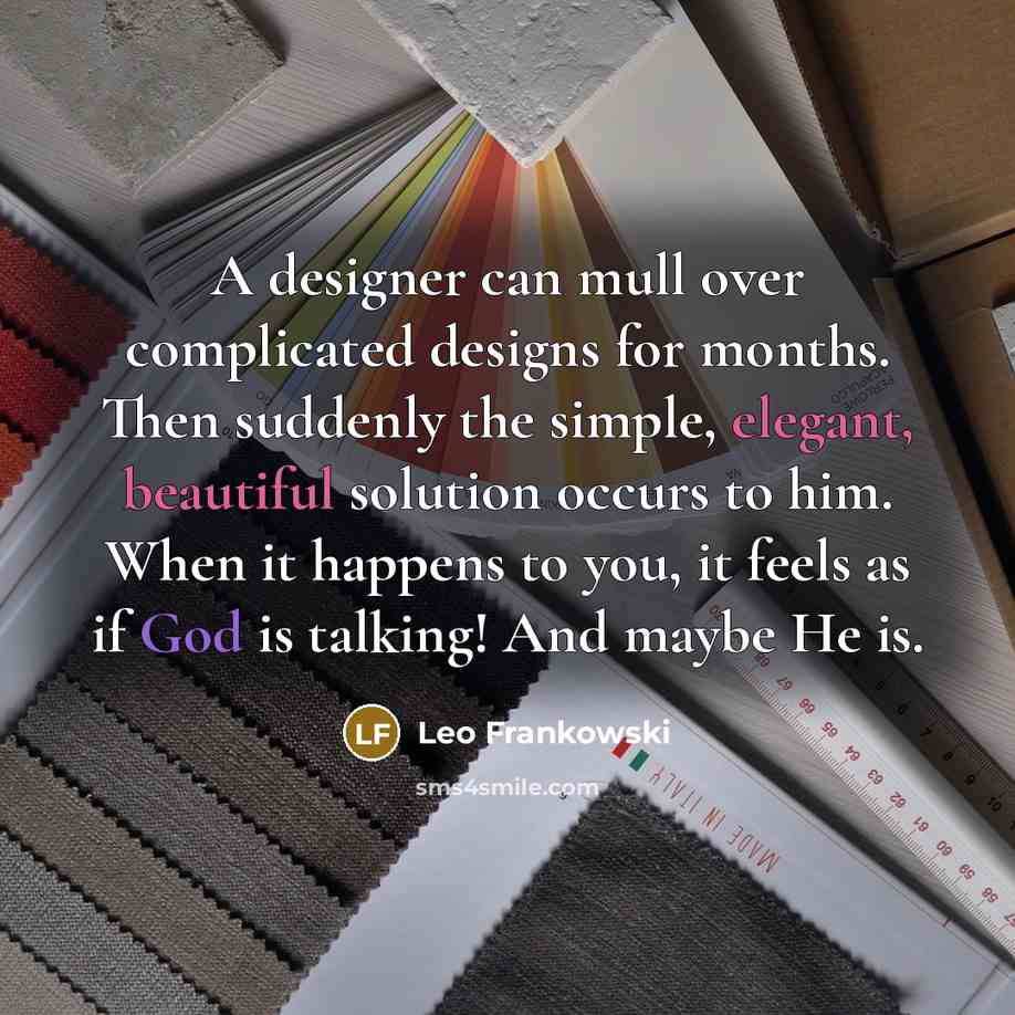 “A designer can mull over complicated designs for months. Then suddenly the simple, elegant, beautiful solution occurs to him. When it happens to you, it feels as if God is talking! And maybe He is.” quote by Leo Frankowski
