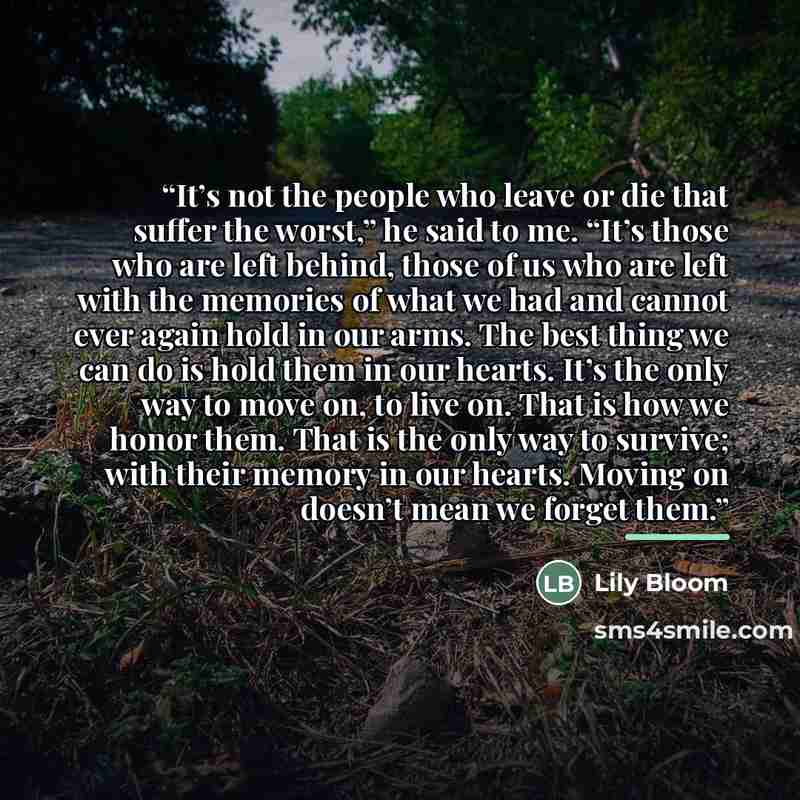 “It’s not the people who leave or die that suffer the worst,” he said to me. “It’s those who are left behind, those of us who are left with the memories of what we had and cannot ever again hold in our arms. The best thing we can do is hold them in our hearts. It’s the only way to move on, to live…” quote by Lily Bloom