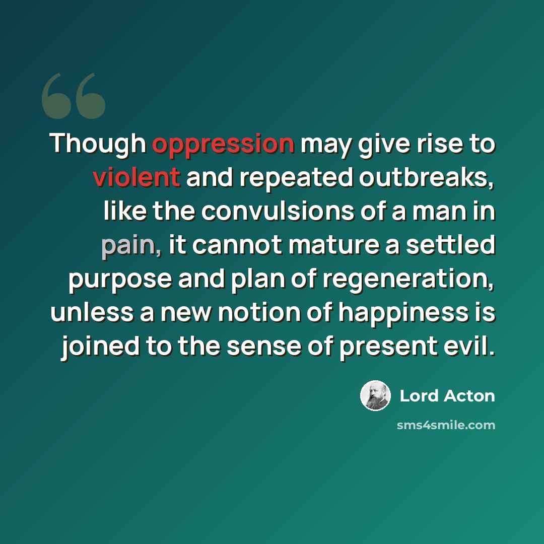 “Though oppression may give rise to violent and repeated outbreaks, like the convulsions of a man in pain, it cannot mature a settled purpose and plan of regeneration, unless a new notion of happiness is joined to the sense of present evil.” quote by Lord Acton