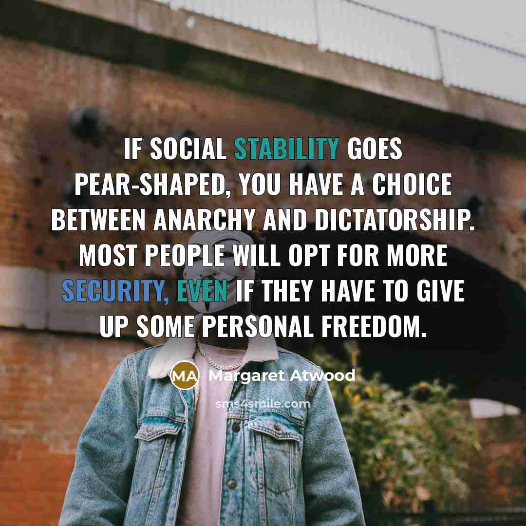 “If social stability goes pear-shaped, you have a choice between anarchy and dictatorship. Most people will opt for more security, even if they have to give up some personal freedom.” quote by Margaret Atwood
