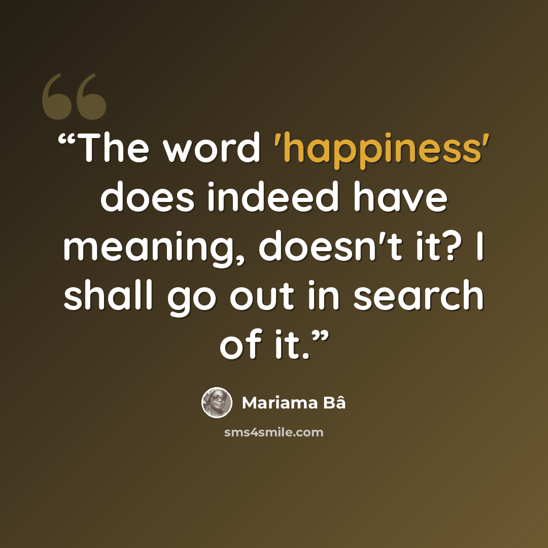 “The word 'happiness' does indeed have meaning, doesn't it? I shall go out in search of it.” quote by Mariama Bâ