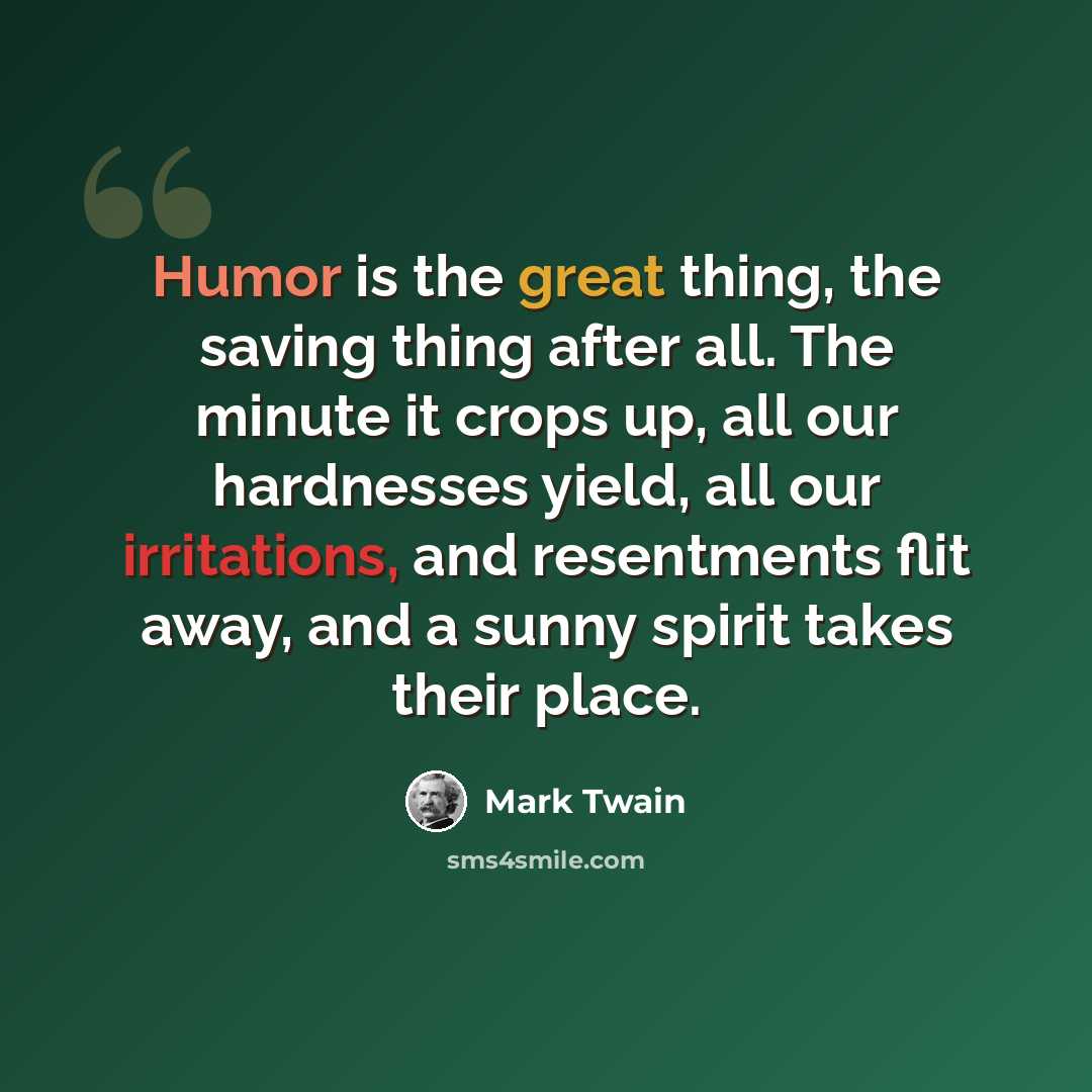 “Humor is the great thing, the saving thing after all. The minute it crops up, all our hardnesses yield, all our irritations, and resentments flit away, and a sunny spirit takes their place.” quote by Mark Twain