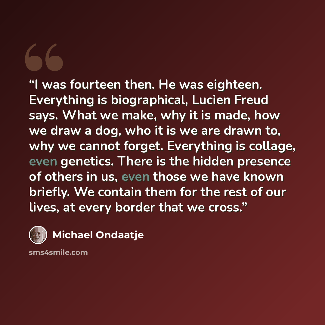 “I was fourteen then. He was eighteen. Everything is biographical, Lucien Freud says. What we make, why it is made, how we draw a dog, who it is we are drawn to, why we cannot forget. Everything is collage, even genetics. There is the hidden presence of others in us, even those we have known…” quote by Michael Ondaatje