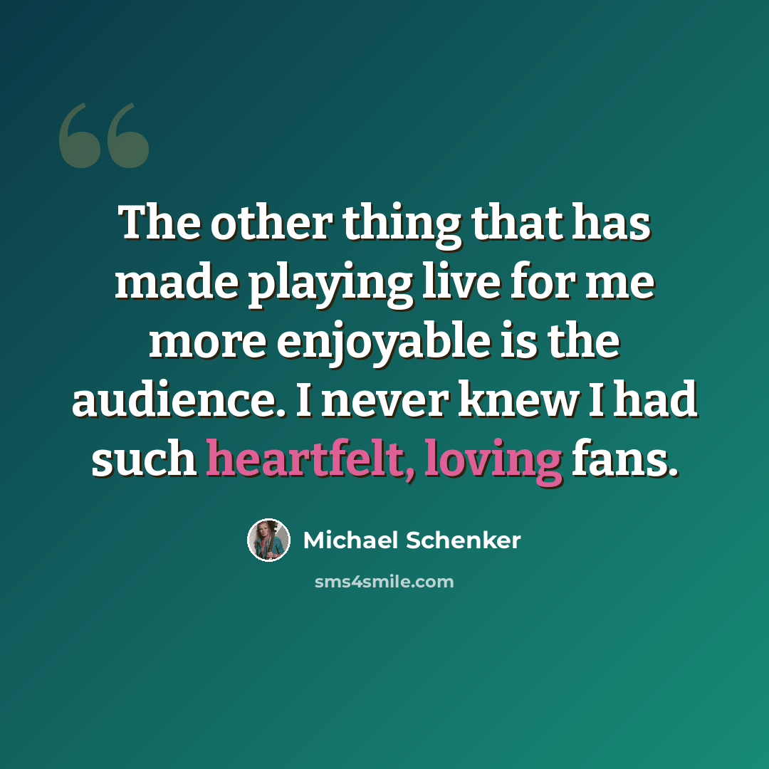 “The other thing that has made playing live for me more enjoyable is the audience. I never knew I had such heartfelt, loving fans.” quote by Michael Schenker