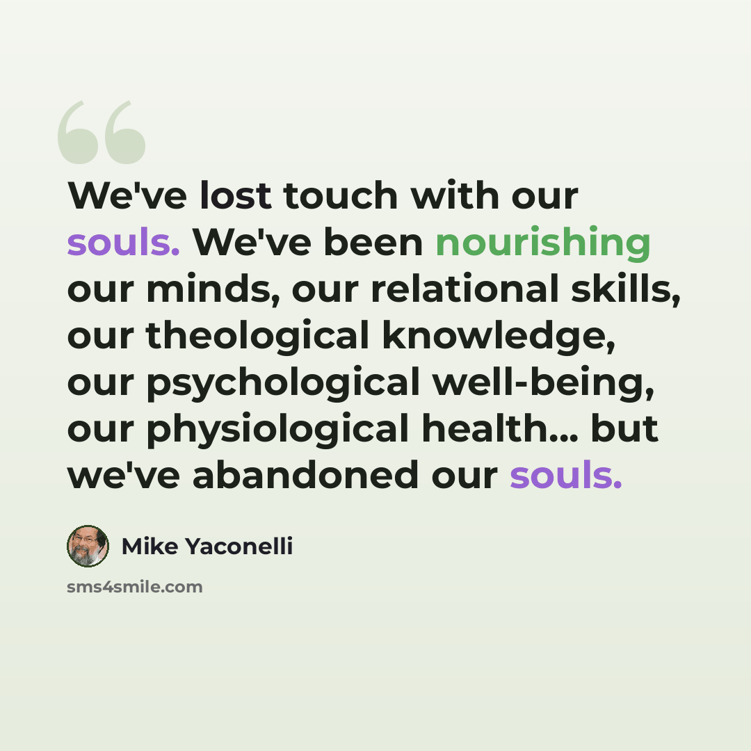 “We've lost touch with our souls. We've been nourishing our minds, our relational skills, our theological knowledge, our psychological well-being, our physiological health... but we've abandoned our souls.” quote by Mike Yaconelli