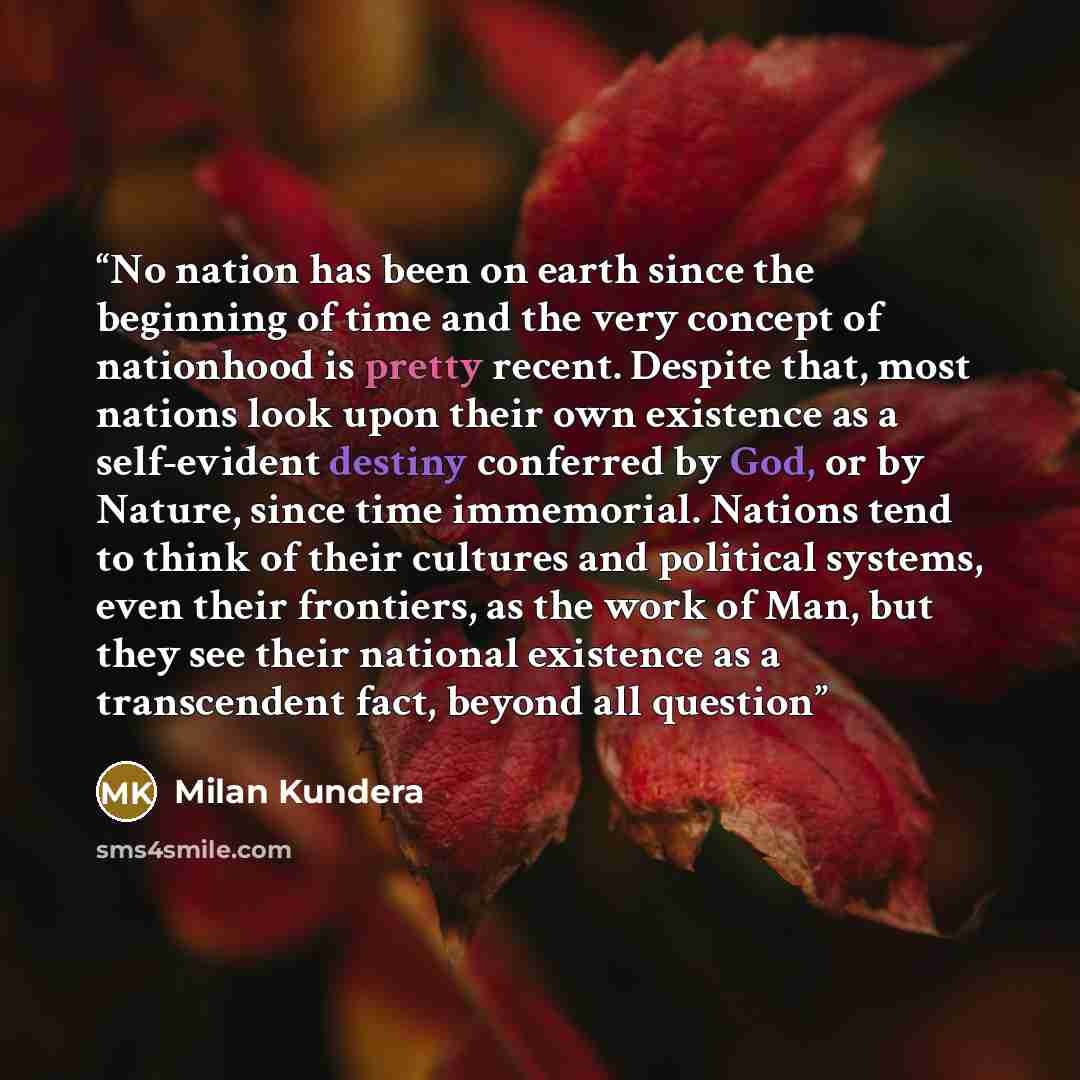 “No nation has been on earth since the beginning of time and the very concept of nationhood is pretty recent. Despite that, most nations look upon their own existence as a self-evident destiny conferred by God, or by Nature, since time immemorial. Nations tend to think of their cultures and…” quote by Milan Kundera