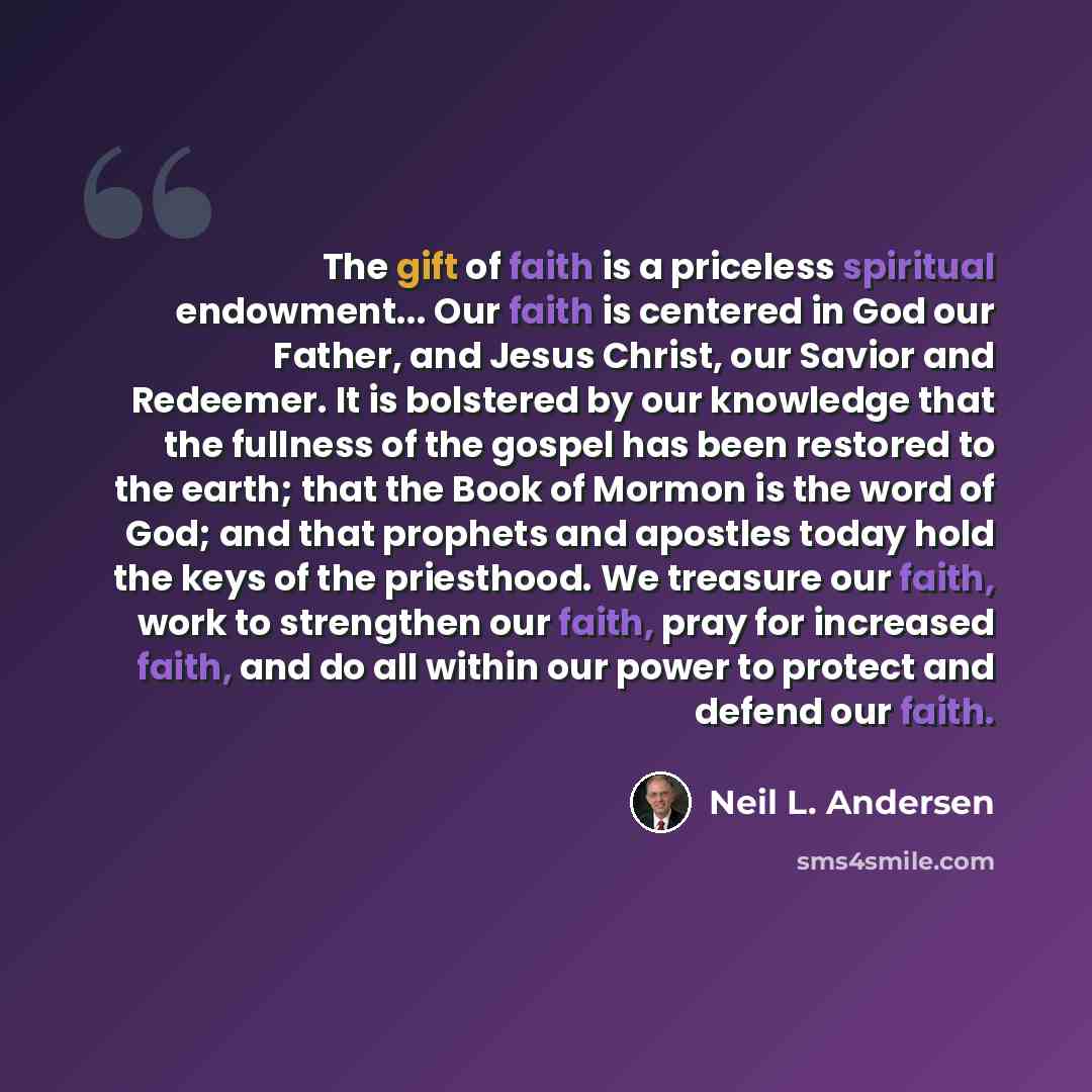 “The gift of faith is a priceless spiritual endowment... Our faith is centered in God our Father, and Jesus Christ, our Savior and Redeemer. It is bolstered by our knowledge that the fullness of the gospel has been restored to the earth; that the Book of Mormon is the word of God; and that prophets…” quote by Neil L. Andersen