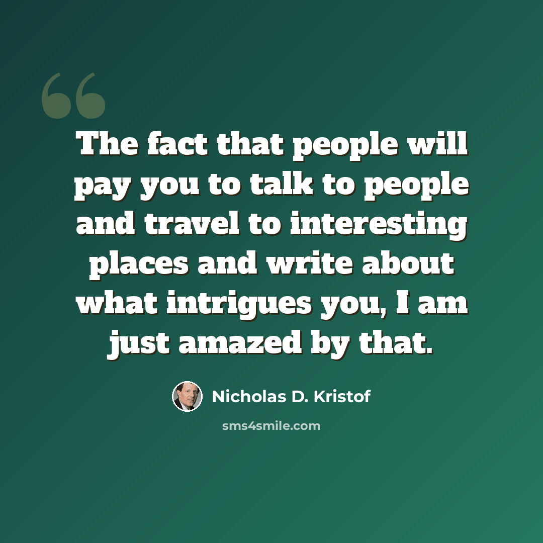 “The fact that people will pay you to talk to people and travel to interesting places and write about what intrigues you, I am just amazed by that.” quote by Nicholas D. Kristof