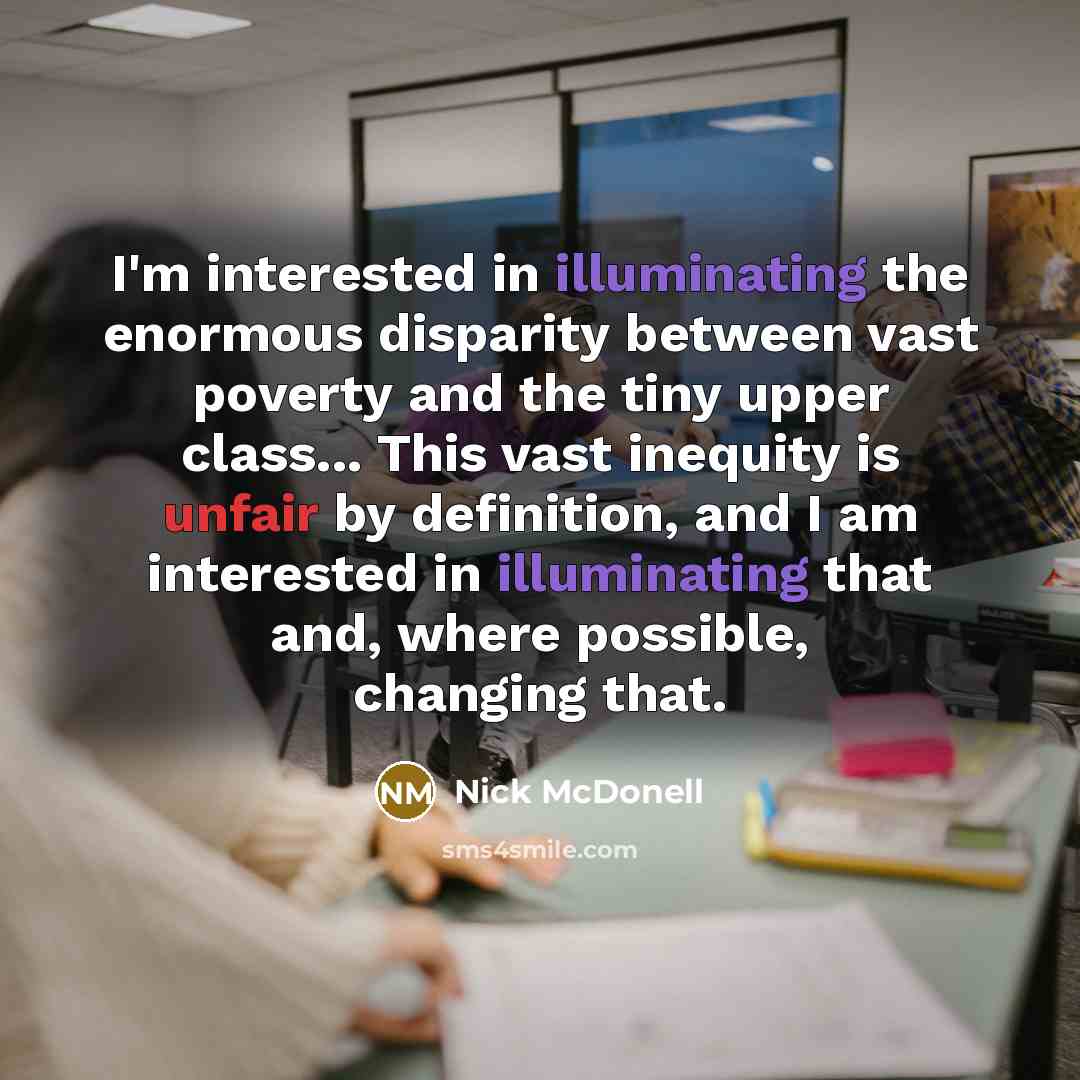 “I'm interested in illuminating the enormous disparity between vast poverty and the tiny upper class... This vast inequity is unfair by definition, and I am interested in illuminating that and, where possible, changing that.” quote by Nick McDonell