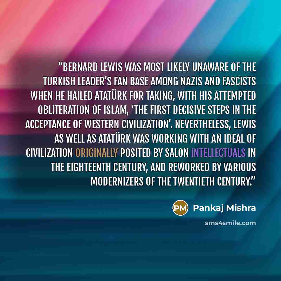“Bernard Lewis was most likely unaware of the Turkish leader’s fan base among Nazis and Fascists when he hailed Atatürk for taking, with his attempted obliteration of Islam, ‘the first decisive steps in the acceptance of Western civilization’. Nevertheless, Lewis as well as Atatürk was working with…” quote by Pankaj Mishra