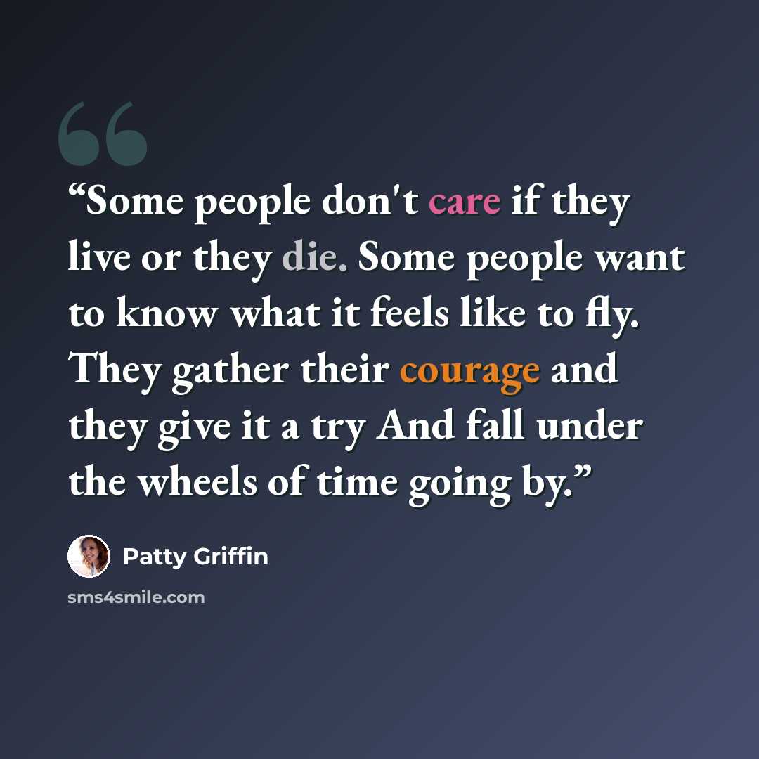 “Some people don't care if they live or they die. Some people want to know what it feels like to fly. They gather their courage and they give it a try And fall under the wheels of time going by.” quote by Patty Griffin