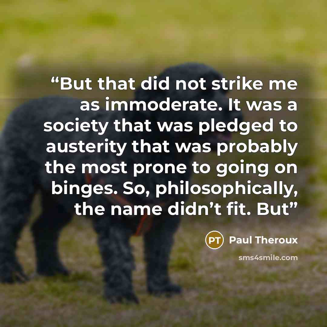 “But that did not strike me as immoderate. It was a society that was pledged to austerity that was probably the most prone to going on binges. So, philosophically, the name didn’t fit. But” quote by Paul Theroux