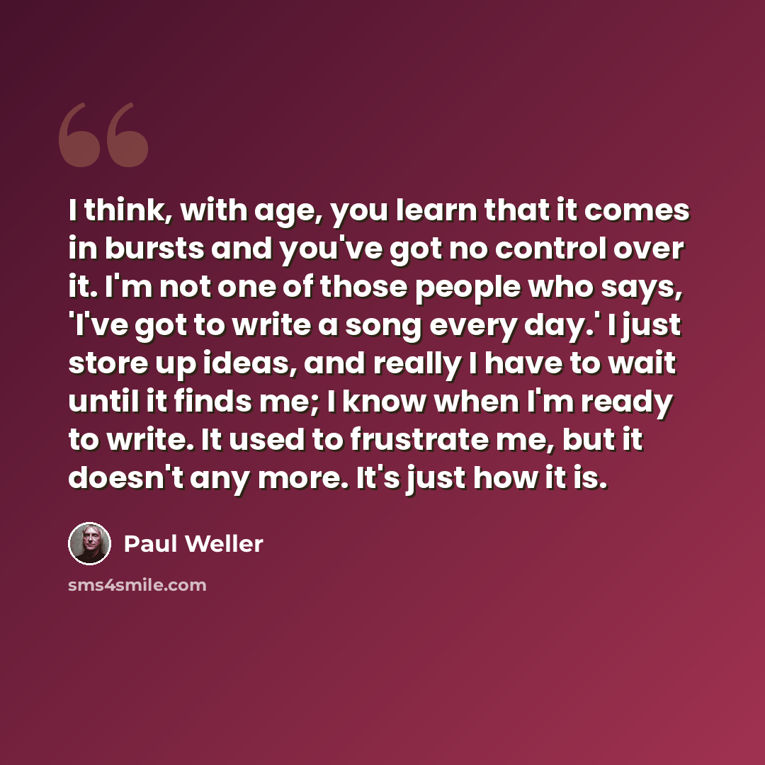 “I think, with age, you learn that it comes in bursts and you've got no control over it. I'm not one of those people who says, 'I've got to write a song every day.' I just store up ideas, and really I have to wait until it finds me; I know when I'm ready to write. It used to frustrate me, but it…” quote by Paul Weller
