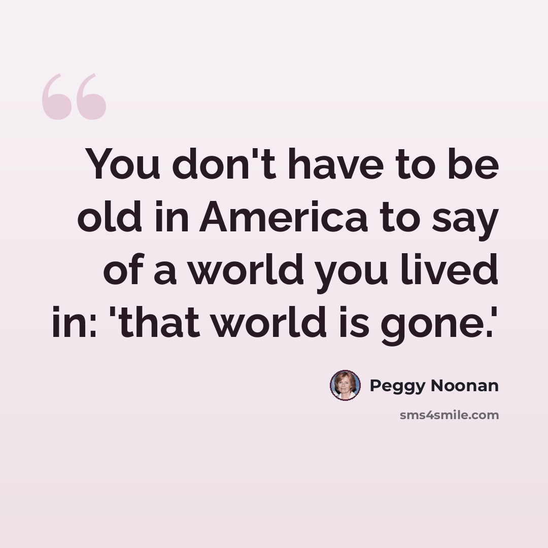 “You don't have to be old in America to say of a world you lived in: 'that world is gone.'” quote by Peggy Noonan