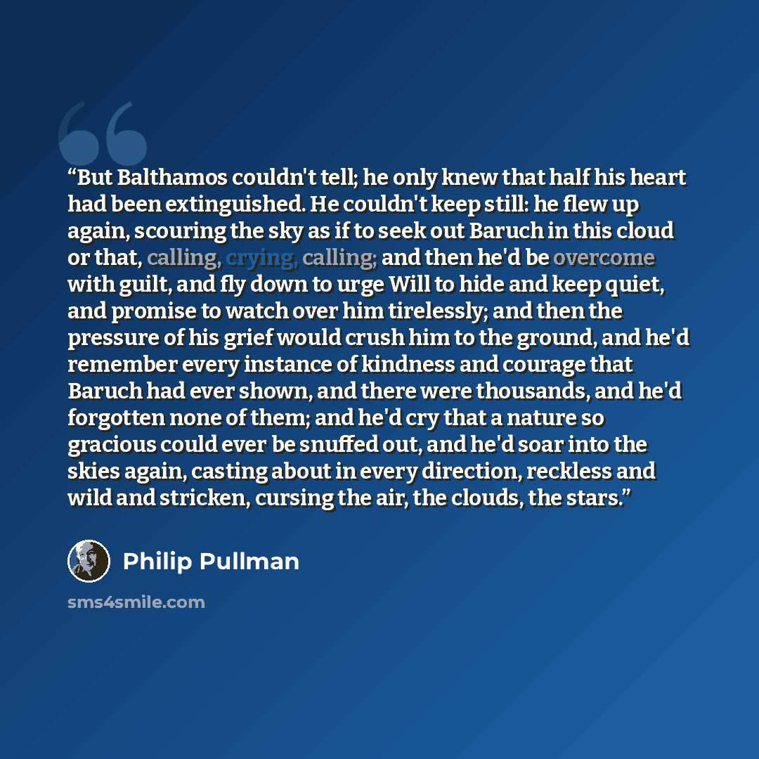 “But Balthamos couldn't tell; he only knew that half his heart had been extinguished. He couldn't keep still: he flew up again, scouring the sky as if to seek out Baruch in this cloud or that, calling, crying, calling; and then he'd be overcome with guilt, and fly down to urge Will to hide and keep…” quote by Philip Pullman