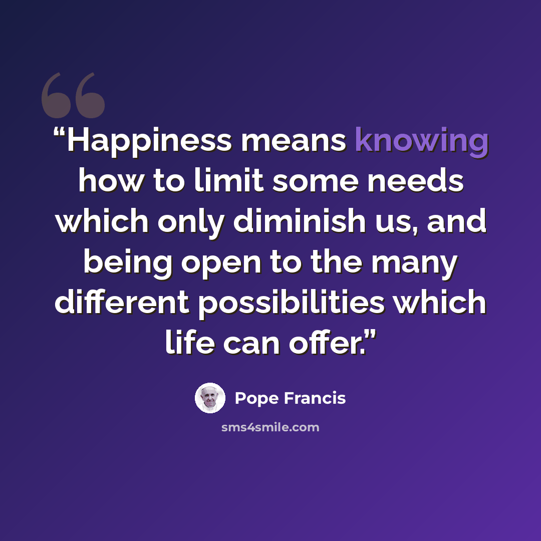 “Happiness means knowing how to limit some needs which only diminish us, and being open to the many different possibilities which life can offer.” quote by Pope Francis