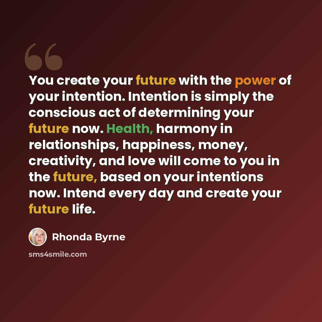 “You create your future with the power of your intention. Intention is simply the conscious act of determining your future now. Health, harmony in relationships, happiness, money, creativity, and love will come to you in the future, based on your intentions now. Intend every day and create your…” quote by Rhonda Byrne