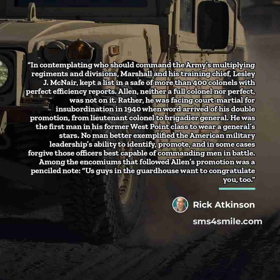 “In contemplating who should command the Army’s multiplying regiments and divisions, Marshall and his training chief, Lesley J. McNair, kept a list in a safe of more than 400 colonels with perfect efficiency reports. Allen, neither a full colonel nor perfect, was not on it. Rather, he was facing…” quote by Rick Atkinson