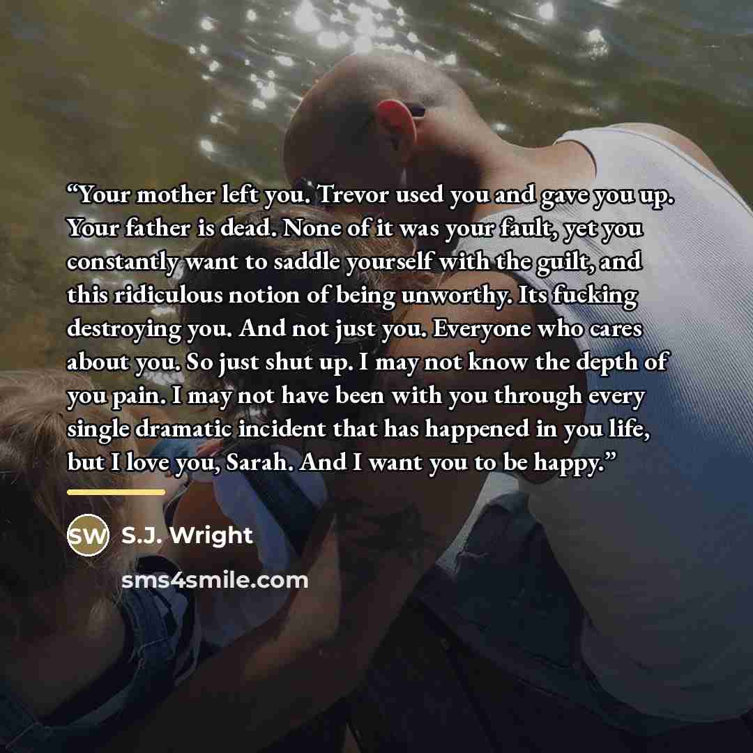 “Your mother left you. Trevor used you and gave you up. Your father is dead. None of it was your fault, yet you constantly want to saddle yourself with the guilt, and this ridiculous notion of being unworthy. Its fucking destroying you. And not just you. Everyone who cares about you. So just shut…” quote by S.J. Wright
