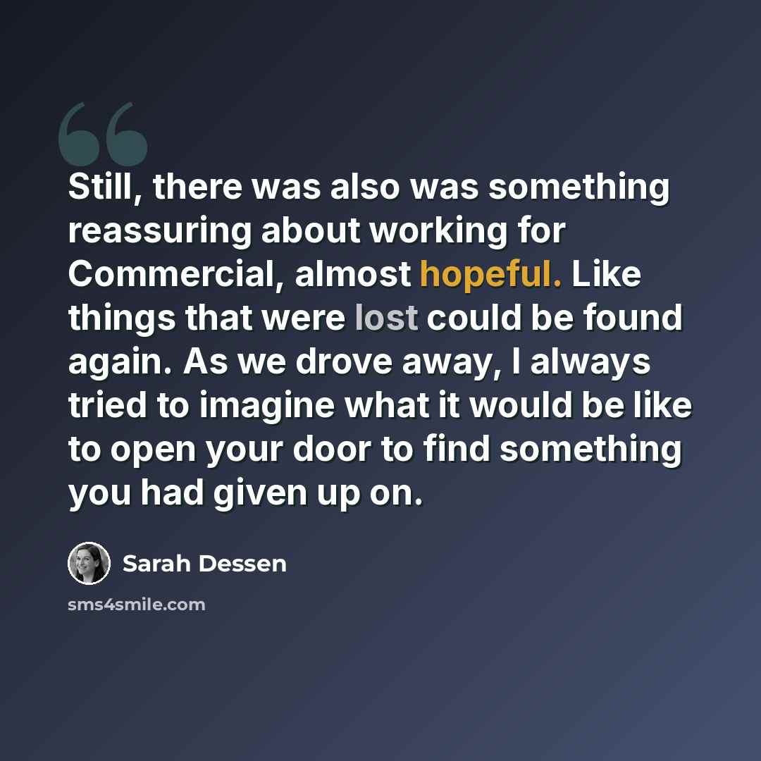 “Still, there was also was something reassuring about working for Commercial, almost hopeful. Like things that were lost could be found again. As we drove away, I always tried to imagine what it would be like to open your door to find something you had given up on.” quote by Sarah Dessen