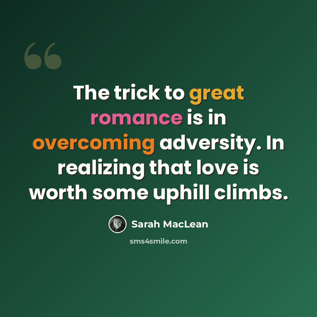 “The trick to great romance is in overcoming adversity. In realizing that love is worth some uphill climbs.” quote by Sarah MacLean