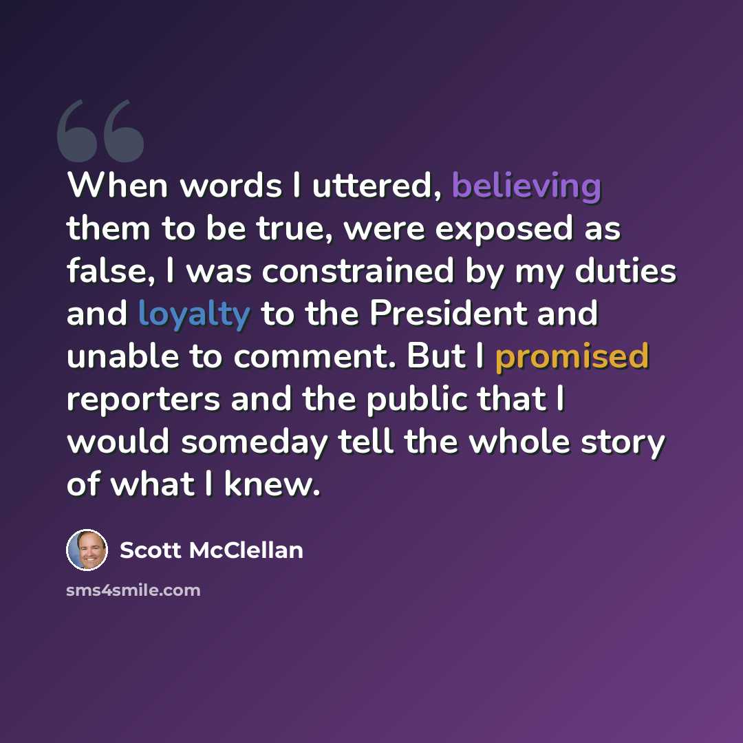 “When words I uttered, believing them to be true, were exposed as false, I was constrained by my duties and loyalty to the President and unable to comment. But I promised reporters and the public that I would someday tell the whole story of what I knew.” quote by Scott McClellan