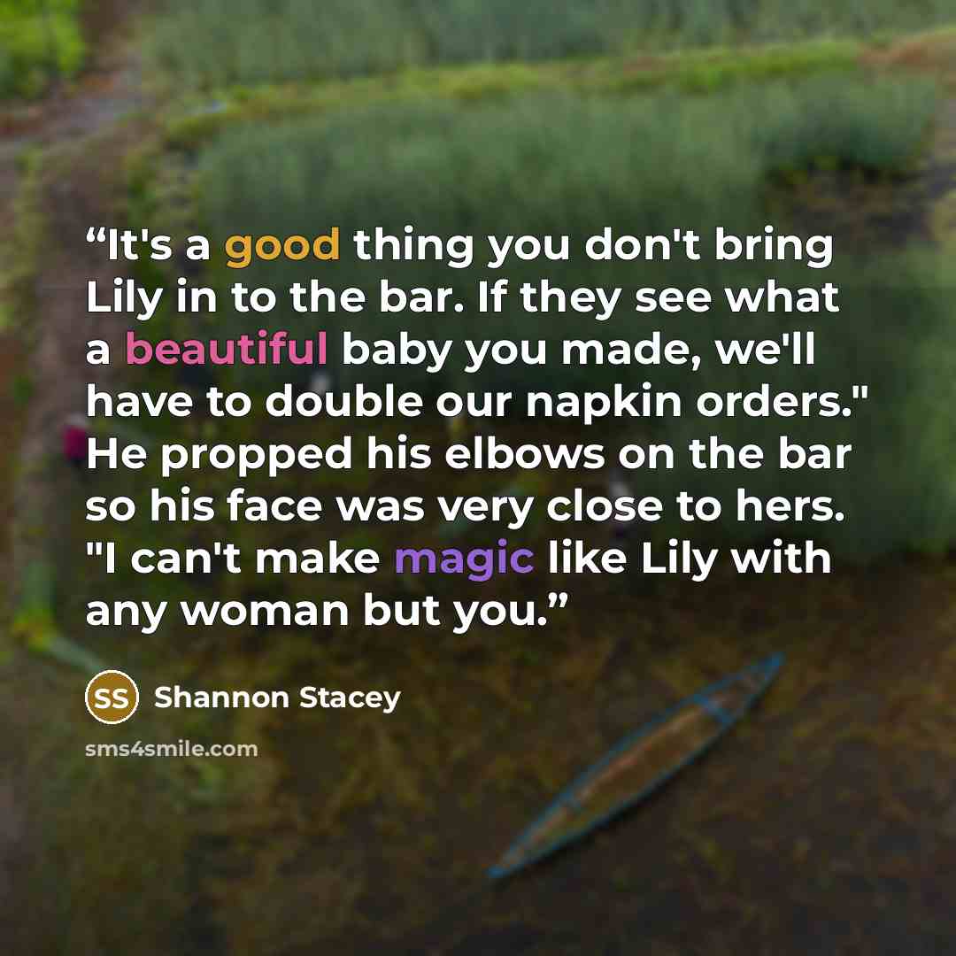 “It's a good thing you don't bring Lily in to the bar. If they see what a beautiful baby you made, we'll have to double our napkin orders." He propped his elbows on the bar so his face was very close to hers. "I can't make magic like Lily with any woman but you.” quote by Shannon Stacey