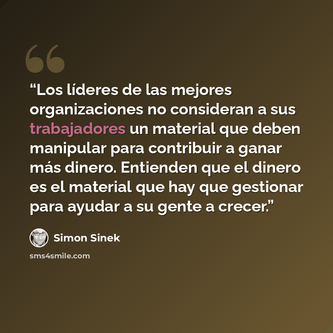 “Los líderes de las mejores organizaciones no consideran a sus trabajadores un material que deben manipular para contribuir a ganar más dinero. Entienden que el dinero es el material que hay que gestionar para ayudar a su gente a crecer.” quote by Simon Sinek