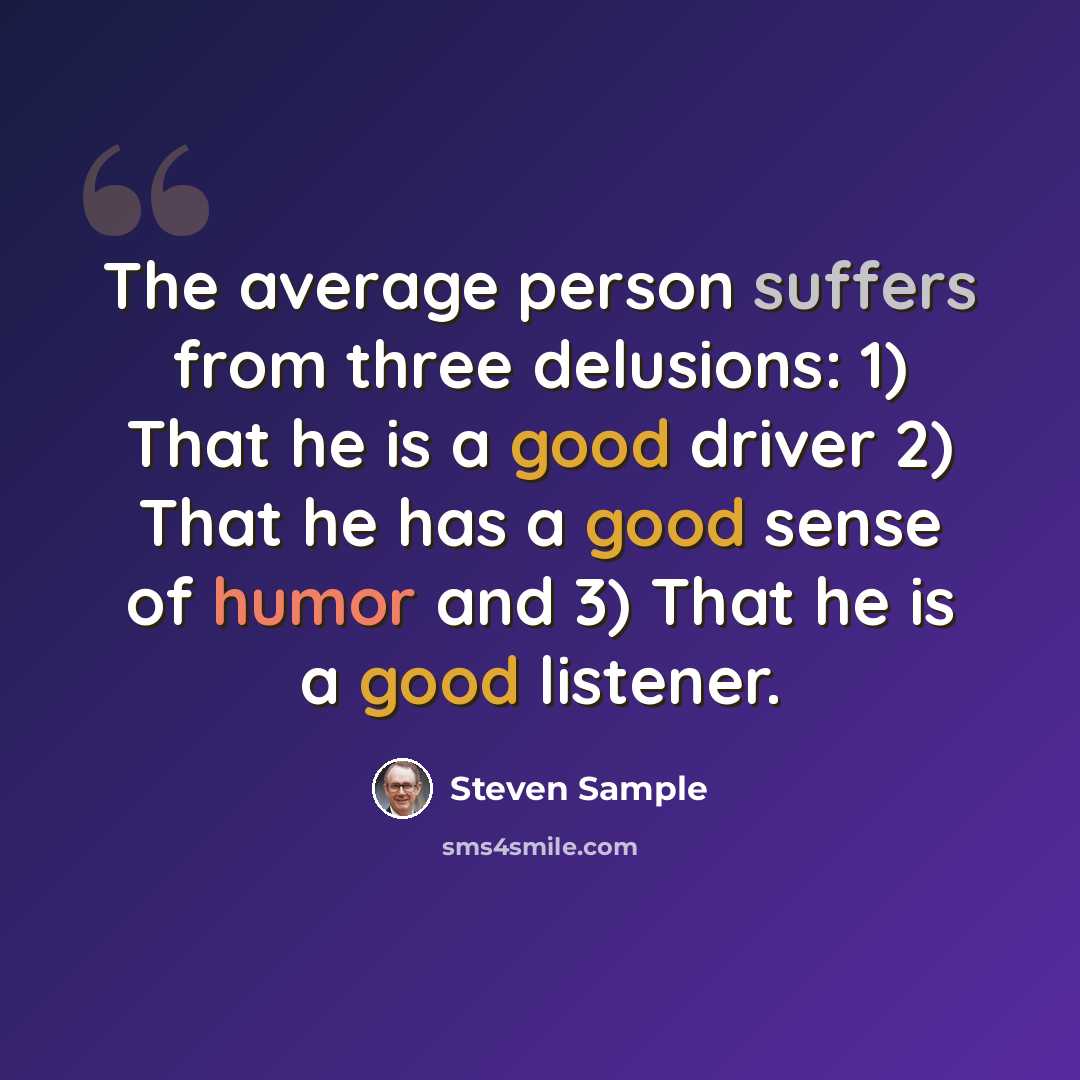 “The average person suffers from three delusions: 1) That he is a good driver 2) That he has a good sense of humor and 3) That he is a good listener.” quote by Steven Sample