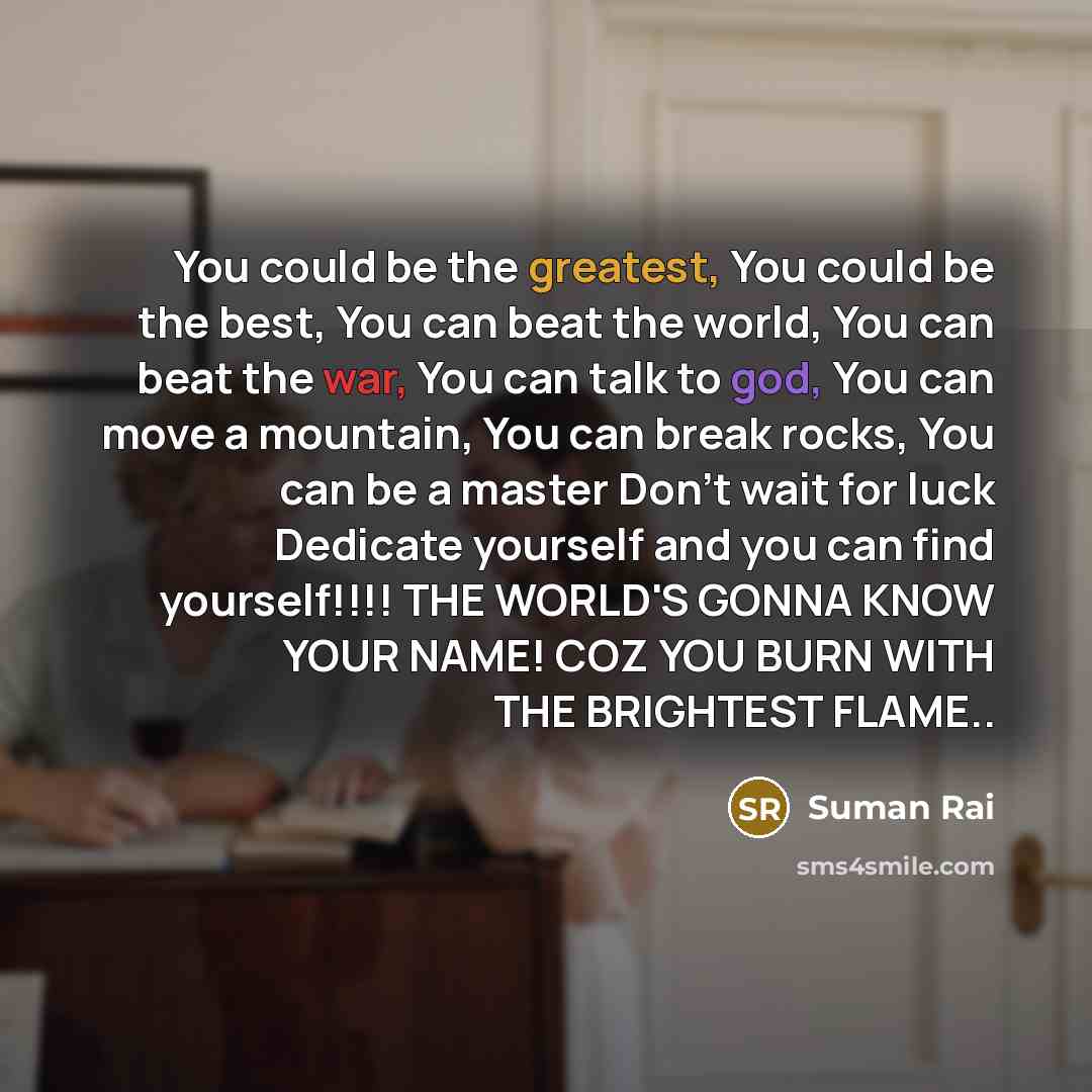 “You could be the greatest, You could be the best, You can beat the world, You can beat the war, You can talk to god, You can move a mountain, You can break rocks, You can be a master Don't wait for luck Dedicate yourself and you can find yourself!!!! THE WORLD'S GONNA KNOW YOUR NAME! COZ YOU BURN…” quote by Suman Rai