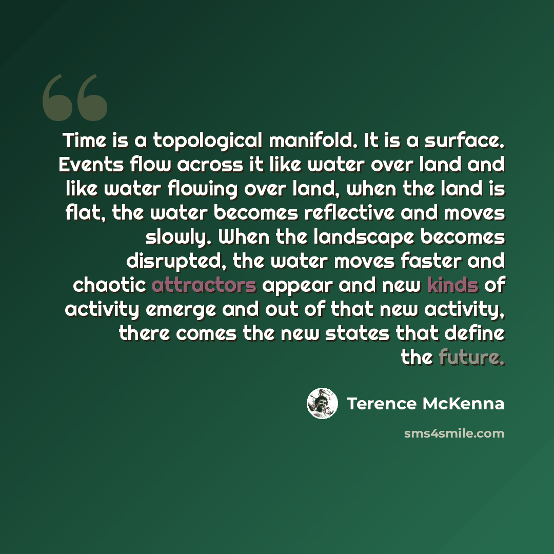 “Time is a topological manifold. It is a surface. Events flow across it like water over land and like water flowing over land, when the land is flat, the water becomes reflective and moves slowly. When the landscape becomes disrupted, the water moves faster and chaotic attractors appear and new…” quote by Terence McKenna