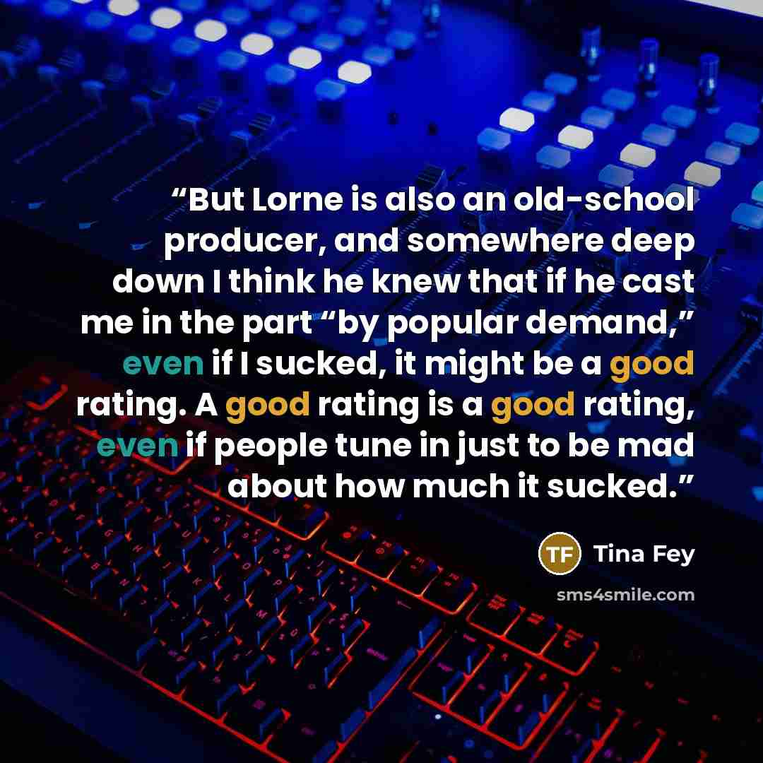 “But Lorne is also an old-school producer, and somewhere deep down I think he knew that if he cast me in the part “by popular demand,” even if I sucked, it might be a good rating. A good rating is a good rating, even if people tune in just to be mad about how much it sucked.” quote by Tina Fey