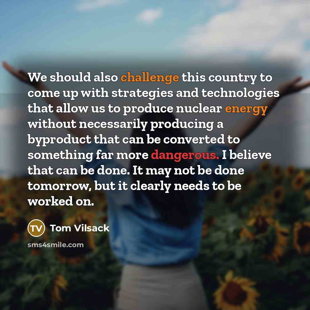 “We should also challenge this country to come up with strategies and technologies that allow us to produce nuclear energy without necessarily producing a byproduct that can be converted to something far more dangerous. I believe that can be done. It may not be done tomorrow, but it clearly needs…” quote by Tom Vilsack