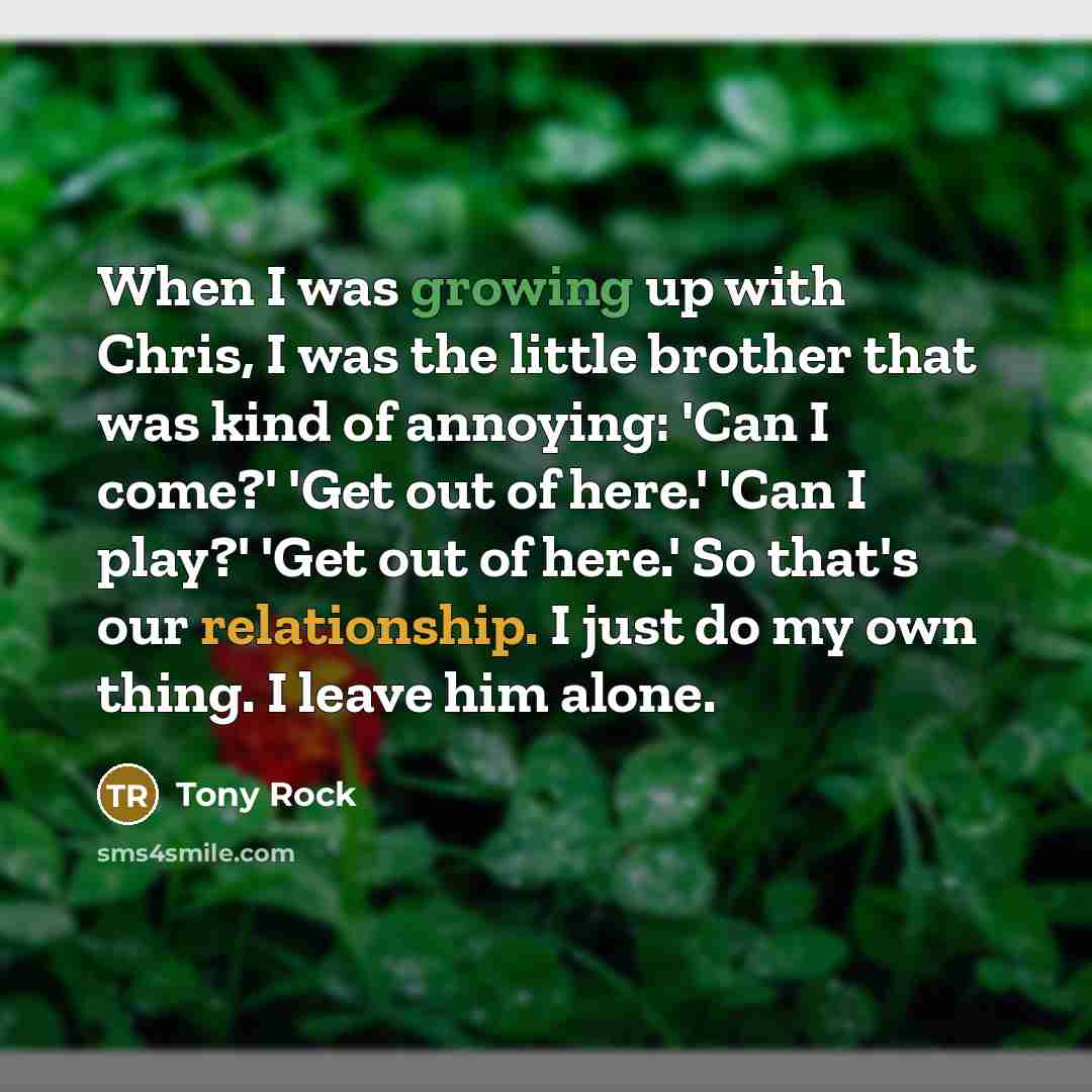 “When I was growing up with Chris, I was the little brother that was kind of annoying: 'Can I come?' 'Get out of here.' 'Can I play?' 'Get out of here.' So that's our relationship. I just do my own thing. I leave him alone.” quote by Tony Rock
