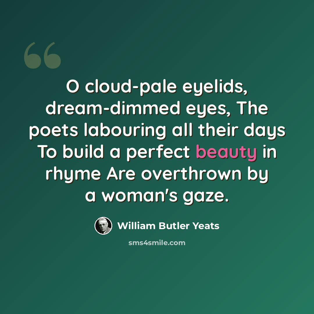 “O cloud-pale eyelids, dream-dimmed eyes, The poets labouring all their days To build a perfect beauty in rhyme Are overthrown by a woman's gaze.” quote by William Butler Yeats
