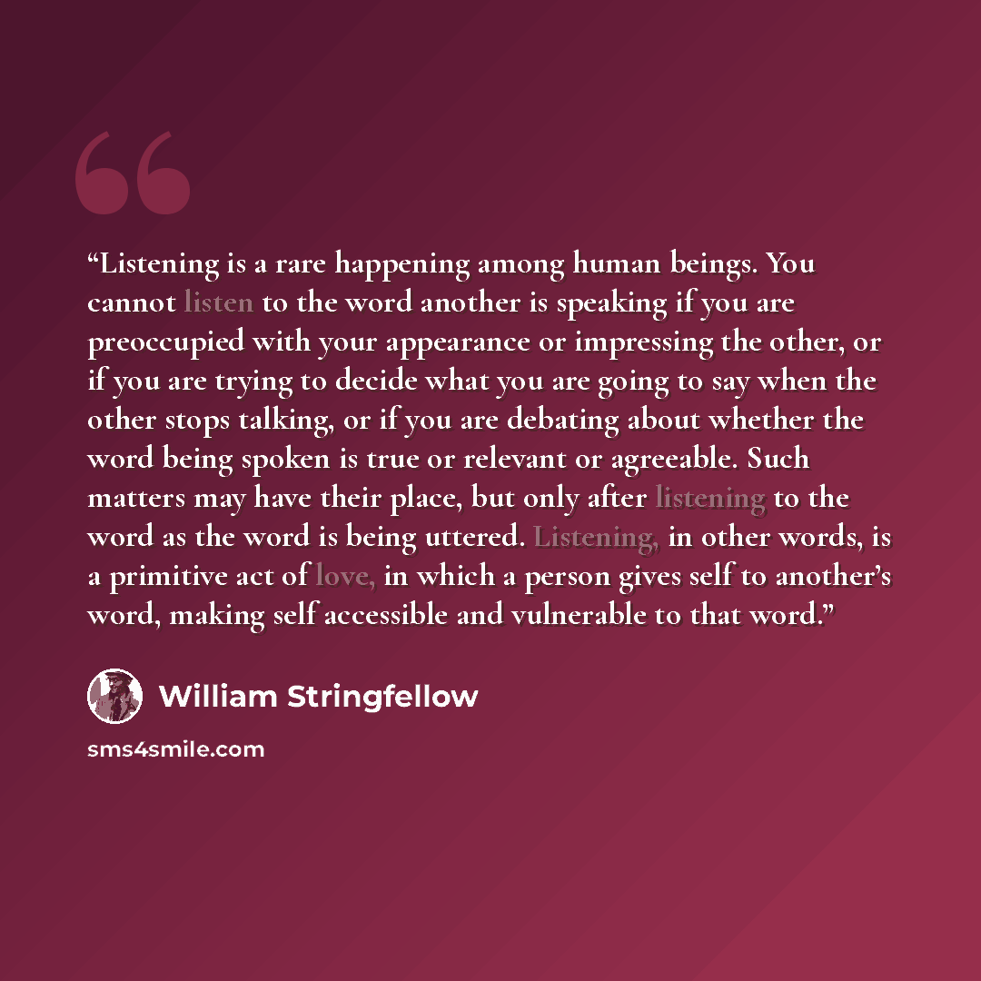 “Listening is a rare happening among human beings. You cannot listen to the word another is speaking if you are preoccupied with your appearance or impressing the other, or if you are trying to decide what you are going to say when the other stops talking, or if you are debating about whether the…” quote by William Stringfellow