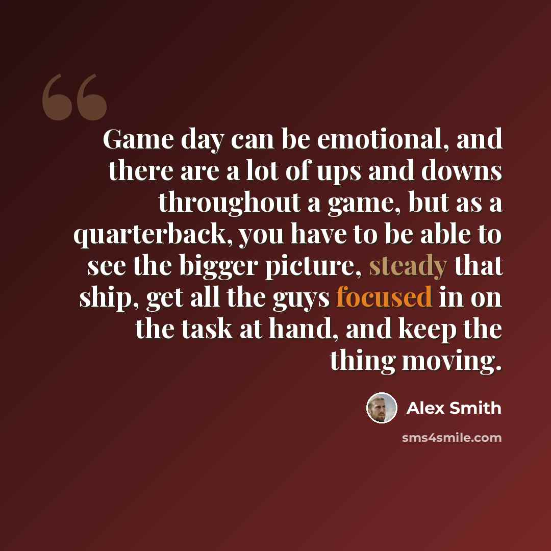 “Game day can be emotional, and there are a lot of ups and downs throughout a game, but as a quarterback, you have to be able to see the bigger picture, steady that ship, get all the guys focused in on the task at hand, and keep the thing moving.” quote by Alex Smith