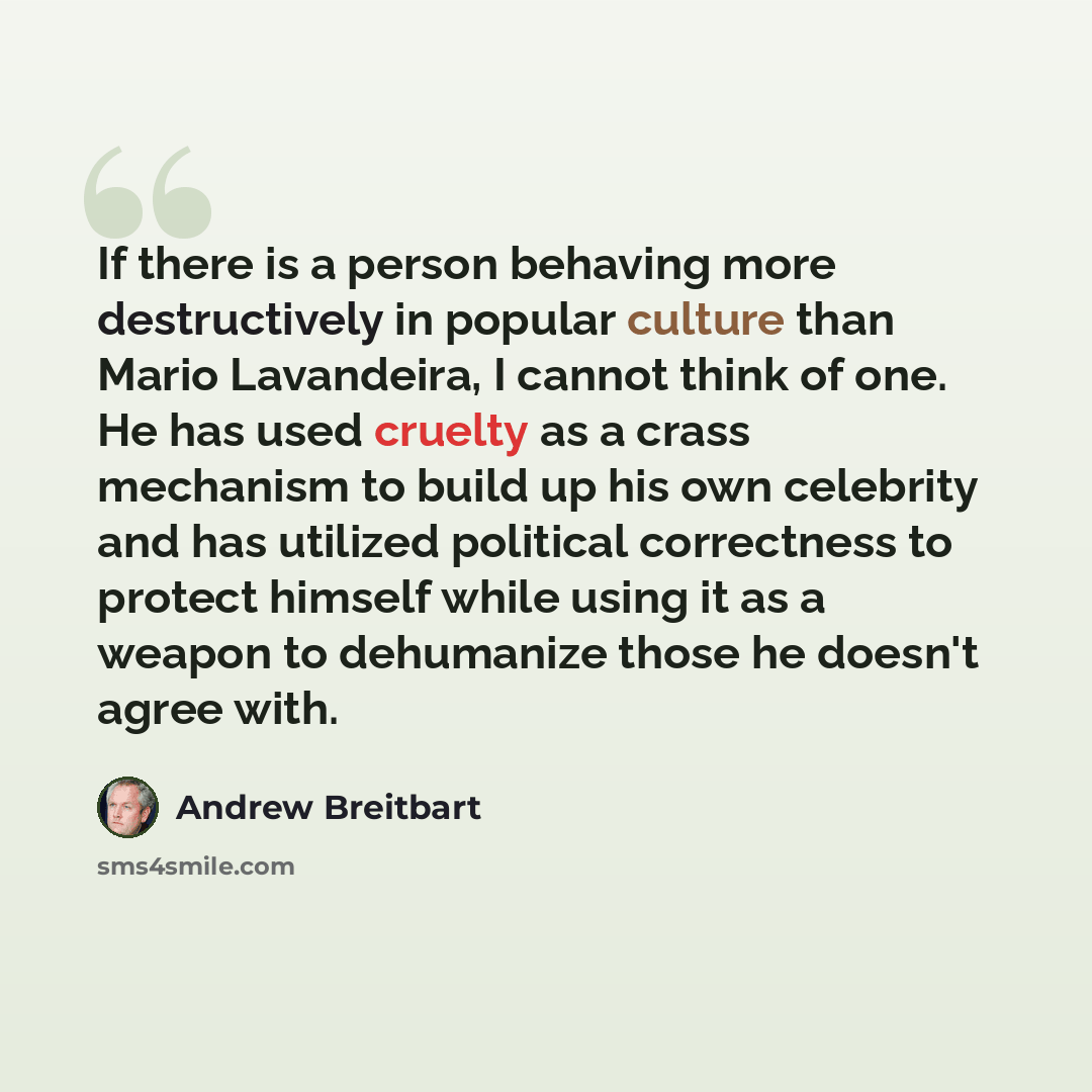 “If there is a person behaving more destructively in popular culture than Mario Lavandeira, I cannot think of one. He has used cruelty as a crass mechanism to build up his own celebrity and has utilized political correctness to protect himself while using it as a weapon to dehumanize those he…” quote by Andrew Breitbart