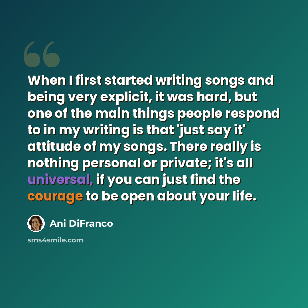 “When I first started writing songs and being very explicit, it was hard, but one of the main things people respond to in my writing is that 'just say it' attitude of my songs. There really is nothing personal or private; it's all universal, if you can just find the courage to be open about your…” quote by Ani DiFranco