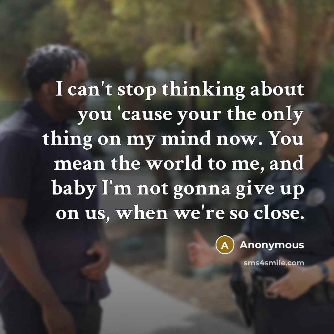 “I can't stop thinking about you 'cause your the only thing on my mind now. You mean the world to me, and baby I'm not gonna give up on us, when we're so close.” quote by Anonymous