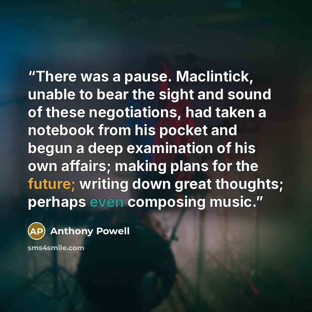 “There was a pause. Maclintick, unable to bear the sight and sound of these negotiations, had taken a notebook from his pocket and begun a deep examination of his own affairs; making plans for the future; writing down great thoughts; perhaps even composing music.” quote by Anthony Powell